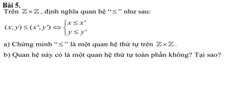 Trên Z* Z , định nghĩa quan hệ “ ≤ ” như sau:
(x;y)≤ (x';y')Leftrightarrow beginarrayl x≤ x' y≤ y'endarray.
a) Chứng minh “ ≤ ” là một quan hệ thứ tự trên Z* Z. 
b) Quan hệ này có là một quan hệ thứ tự toàn phần không? Tại sao?