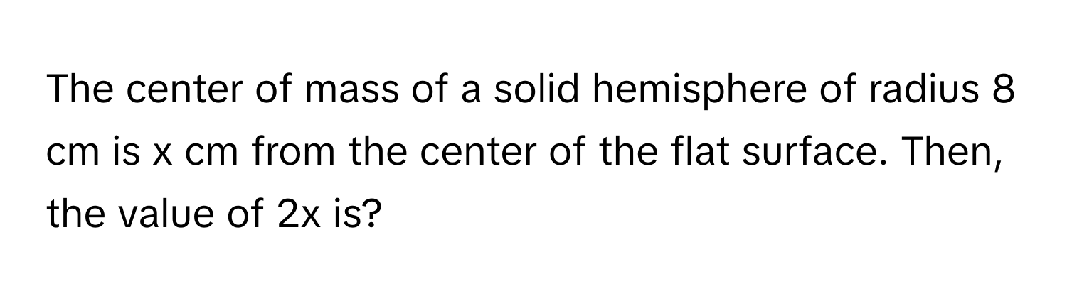 The center of mass of a solid hemisphere of radius 8 cm is x cm from the center of the flat surface. Then, the value of 2x is?