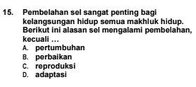 Pembelahan sel sangat penting bagi
kelangsungan hidup semua makhluk hidup.
Berikut ini alasan sel mengalami pembelahan,
kecuali ...
A. pertumbuhan
B. perbaikan
C. reproduksi
D. adaptasi