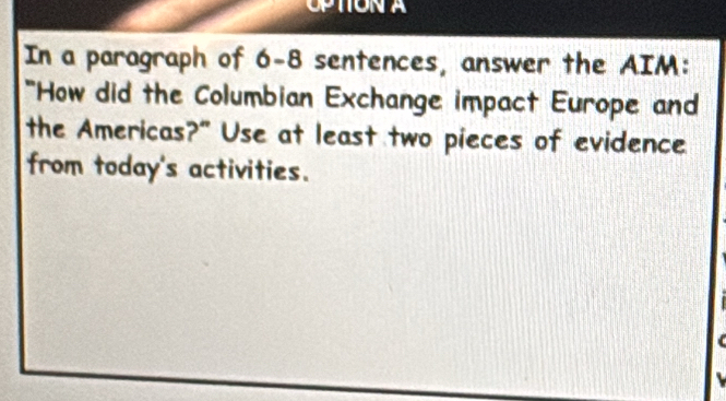 OPTIONA 
In a paragraph of 6-8 sentences, answer the AIM: 
*How did the Columbian Exchange impact Europe and 
the Americas?" Use at least two pieces of evidence 
from today's activities.