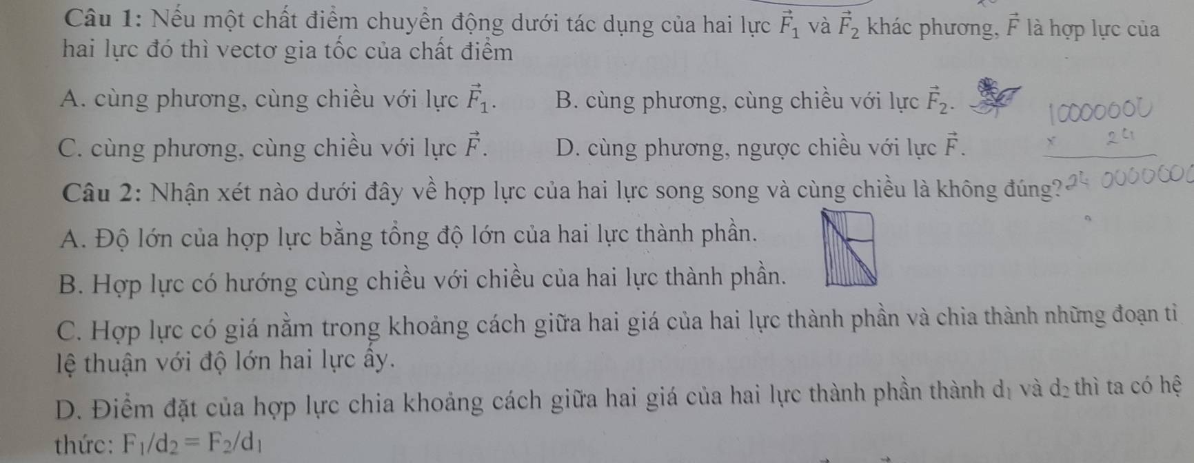 Nếu một chất điểm chuyển động dưới tác dụng của hai lực vector F_1 và vector F_2 khác phương, vector F là hợp lực của
hai lực đó thì vectơ gia tốc của chất điểm
A. cùng phương, cùng chiều với lực vector F_1. B. cùng phương, cùng chiều với lực vector F_2.
C. cùng phương, cùng chiều với lực vector F. D. cùng phương, ngược chiều với lực vector F. 
Câu 2: Nhận xét nào dưới đây về hợp lực của hai lực song song và cùng chiều là không đúng?
A. Độ lớn của hợp lực bằng tổng độ lớn của hai lực thành phần.
B. Hợp lực có hướng cùng chiều với chiều của hai lực thành phần.
C. Hợp lực có giá nằm trong khoảng cách giữa hai giá của hai lực thành phần và chia thành những đoạn tỉ
lệ thuận với độ lớn hai lực ây.
D. Điểm đặt của hợp lực chia khoảng cách giữa hai giá của hai lực thành phần thành dị và dị thì ta có hệ
thức: F_1/d_2=F_2/d_1