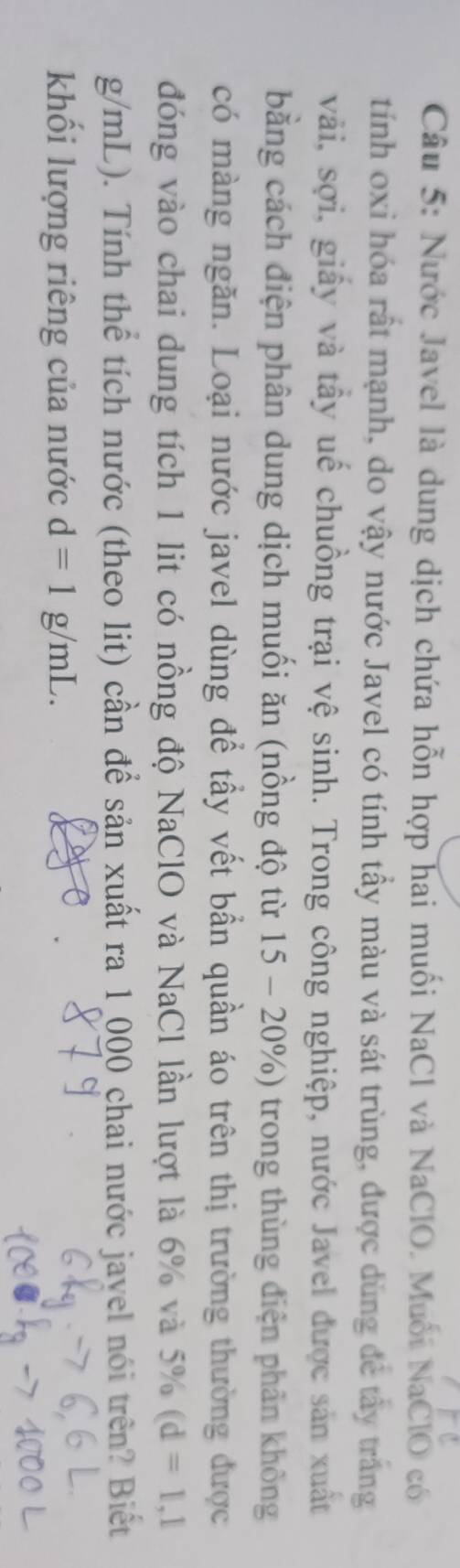 Nước Javel là dung dịch chứa hỗn hợp hai muối NaCl và NaClO. Muối NaClO có 
tính oxỉ hóa rất mạnh, do vậy nước Javel có tính tẩy màu và sát trùng, được dùng để tây trắng 
vải, sợi, giấy và tây uế chuồng trại vệ sinh. Trong công nghiệp, nước Javel được sản xuất 
bằng cách điện phân dung dịch muối ăn (nồng độ từ 15 - 20%) trong thùng điện phân không 
có màng ngăn. Loại nước javel dùng để tầy vết bần quần áo trên thị trường thường được 
đóng vào chai dung tích 1 lit có nồng độ NaClO và NaCl lần lượt là 6% và 50^3/_0 (d=1,1
g/mL). Tính thể tích nước (theo lit) cần để sản xuất ra 1 000 chai nước jayel nói trên? Biết 
khối lượng riêng của nước d=1g/mL.