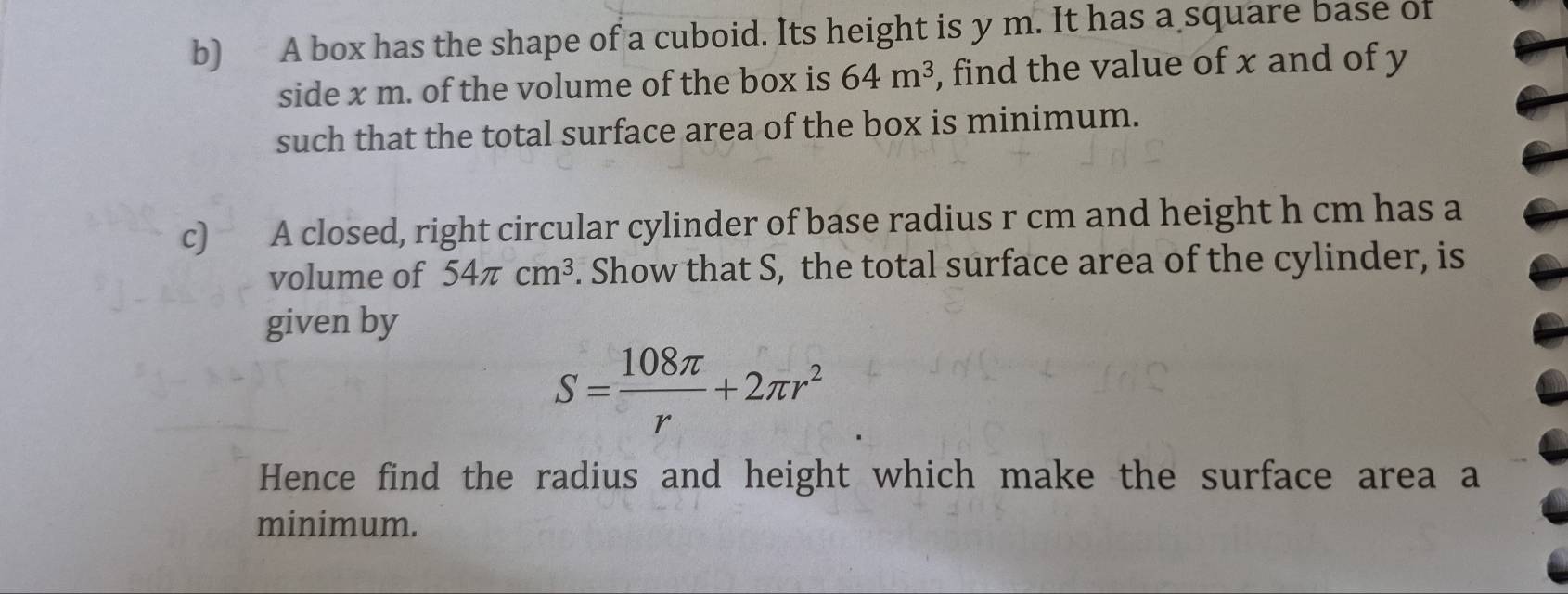 A box has the shape of a cuboid. Its height is y m. It has a square base of 
side x m. of the volume of the box is 64m^3 , find the value of x and of y
such that the total surface area of the box is minimum. 
c) A closed, right circular cylinder of base radius r cm and height h cm has a 
volume of 54π cm^3. Show that S, the total surface area of the cylinder, is 
given by
S= 108π /r +2π r^2
Hence find the radius and height which make the surface area a 
minimum.