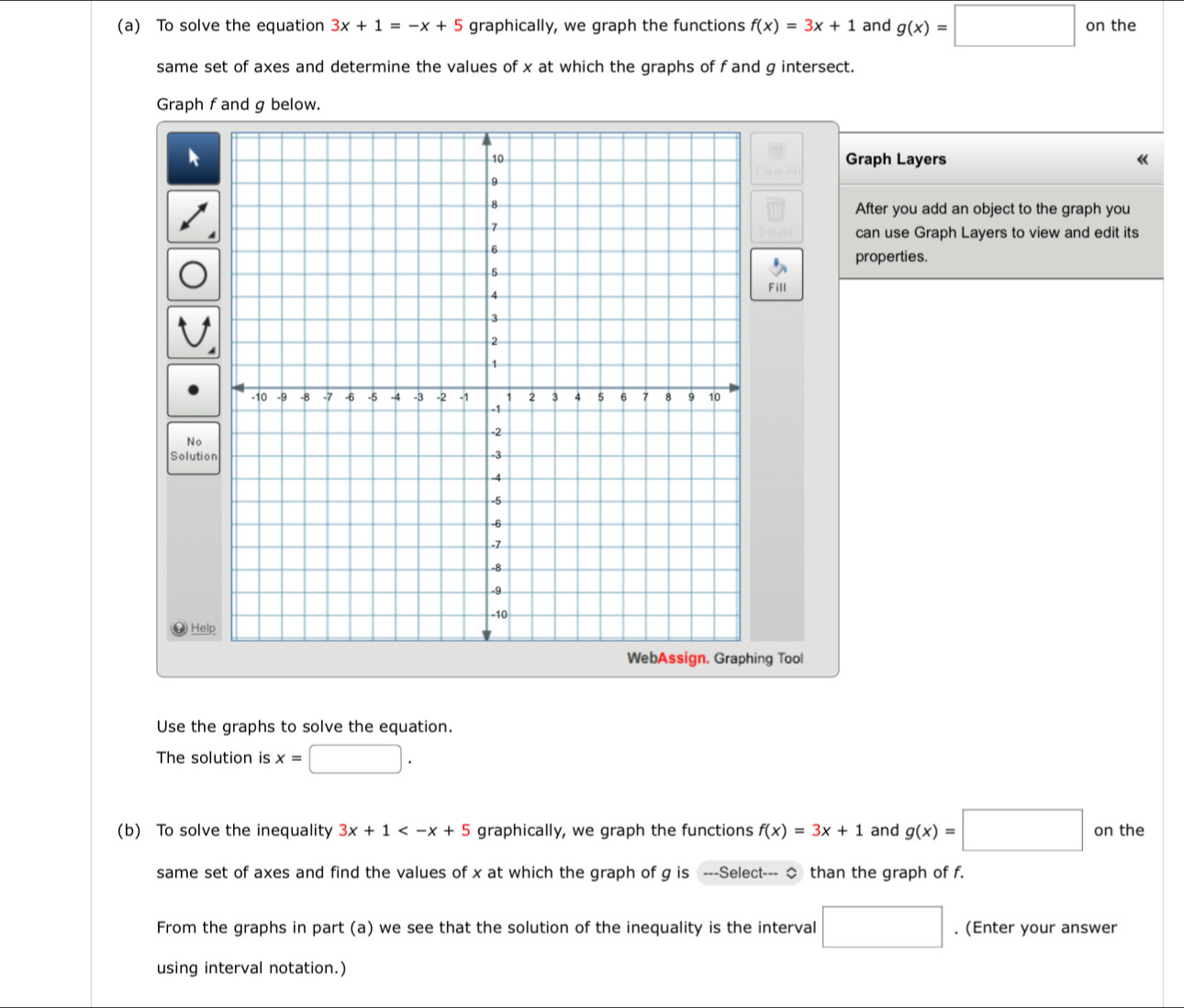 To solve the equation 3x+1=-x+5 graphically, we graph the functions f(x)=3x+1 and g(x)=□ on the 
same set of axes and determine the values of x at which the graphs of f and g intersect. 
Graph f and g below. 
Graph Layers 《 
After you add an object to the graph you 
can use Graph Layers to view and edit its 
properties. 
Fill 
No 
Solutio 
⑭ Hel 
g Tool 
Use the graphs to solve the equation. 
The solution is x= □ / 
(b) To solve the inequality 3x+1 graphically, we graph the functions f(x)=3x+1 and g(x)=□ on the 
same set of axes and find the values of x at which the graph of g is ---Select--- ◇ than the graph of f. 
From the graphs in part (a) we see that the solution of the inequality is the interval □. (Enter your answer 
using interval notation.)