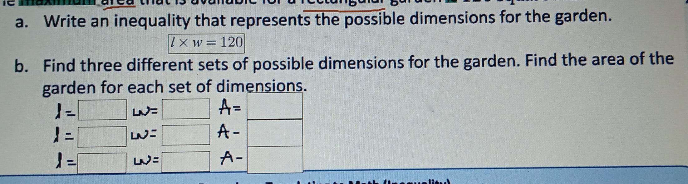 Write an inequality that represents the possible dimensions for the garden.
l* w=120
b. Find three different sets of possible dimensions for the garden. Find the area of the 
garden for each set of dimensions.
I=□ LN=□ A= :□
l=□ LN=□ A- □
l=□ w=□ A- □