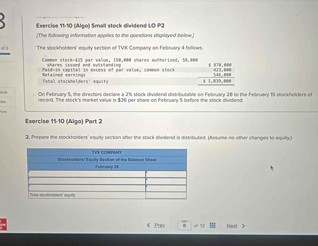 (Algo) Small stock dividend LO P2
[The following information applies to the questions displayed below.] 
of 2 *The stockholders' equity section of TVX Company on February 4 follows. 
Common stock- $15 par value, 150,000 shares authorized, 58,000
shares issued and outstanding 
Paid-in capital in excess of par value, common stock beginarrayr 5870,000 423,800 546,000 hline 51,839,000endarray
Retained earnings 
Total stockholders' equity 
look On February 5, the directors declare a 2% stock dividend distributable on February 28 to the February 15 stockholders of 
(int record. The stock's market value is $36 per share on February 5 before the stock dividend. 
Prin1 
Exercise 11-10 (Algo) Part 2 
2. Prepare the stockholders' equity section after the stock dividend is distributed. (Assume no other changes to equity.) 
Prev 8 of 13 Next