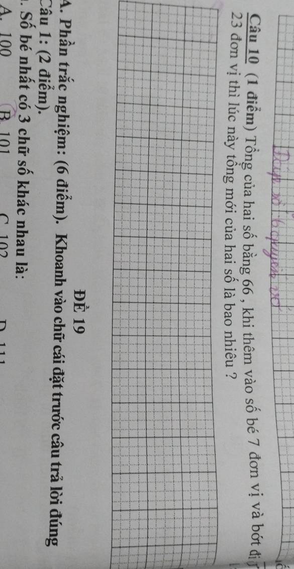 Tổng của hai số bằng 66 , khi thêm vào số bé 7 đơn vị và bớt đị
23 đơn vị thì lúc này tổng mới của hai số là bao nhiêu ?
ĐÈ 19
A. Phần trắc nghiệm: (6 điểm). Khoanh vào chữ cái đặt trước câu trả lời đúng
Câu 1: (2 điểm).
h. Số bé nhất có 3 chữ số khác nhau là:
A. 100 B. 101 C 102