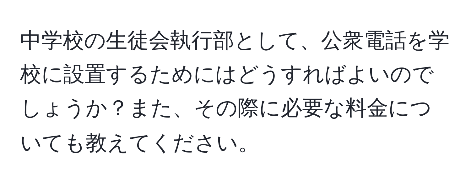 中学校の生徒会執行部として、公衆電話を学校に設置するためにはどうすればよいのでしょうか？また、その際に必要な料金についても教えてください。