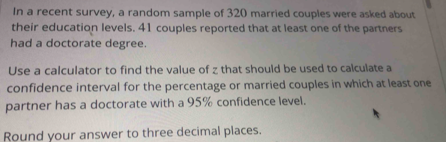 In a recent survey, a random sample of 320 married couples were asked about 
their education levels. 41 couples reported that at least one of the partners 
had a doctorate degree. 
Use a calculator to find the value of z that should be used to calculate a 
confidence interval for the percentage or married couples in which at least one 
partner has a doctorate with a 95% confidence level. 
Round your answer to three decimal places.