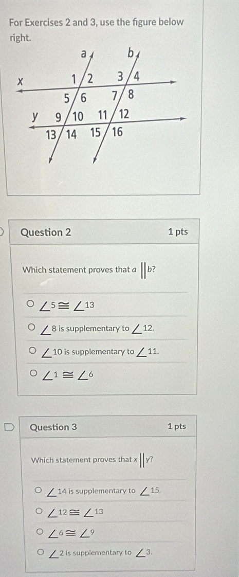 For Exercises 2 and 3, use the fgure below
right.
Question 2 1 pts
Which statement proves that a ||b?
∠^5≌ ∠^(13)
∠^8 is supplementary to ∠ 12.
∠^(10) is supplementary to∠ 11.
∠ 1≌ ∠ 6
Question 3 1 pts
Which statement proves that x ||y?
∠^(14) is supplementary to ∠ 15.
∠^(12)≌ ∠^(13)
∠^6≌ ∠^9
∠^2 is supplementary to∠ 3.