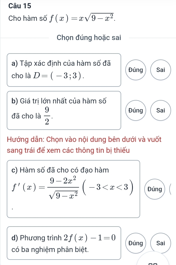 Cho hàm số f(x)=xsqrt(9-x^2). 
Chọn đúng hoặc sai 
a) Tập xác định của hàm số đã 
Đúng Sai 
cho là D=(-3;3). 
b) Giá trị lớn nhất của hàm số 
đã cho là  9/2 . 
Đúng Sai 
Hướng dẫn: Chọn vào nội dung bên dưới và vuốt 
sang trái để xem các thông tin bị thiếu 
c) Hàm số đã cho có đạo hàm
f'(x)= (9-2x^2)/sqrt(9-x^2) (-3 Đúng 
d) Phương trình 2f(x)-1=0 Đúng Sai 
có ba nghiệm phân biệt.