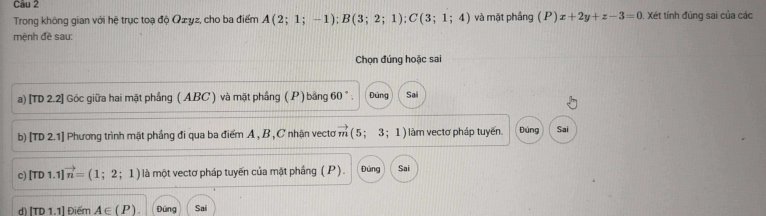 Trong không gian với hệ trục toạ độ Qżyz, cho ba điểm A(2;1;-1); B(3;2;1); C(3;1;4) và mặt phắng (P)x+2y+z-3=0. Xét tính đúng sai của các 
mệnh đề sau: 
Chọn đúng hoặc sai 
a) [TD 2.2] Góc giữa hai mặt phẳng ( ABC ) và mặt phẳng ( P ) bằng 60°. Đúng Sai 
b) TD2. 1] Phương trình mặt phẳng đi qua ba điểm A , B , C nhận vectơ : vector m(5;3;1) làm vectơ pháp tuyến. Đúng Sai 
c) [TD1.1]vector n=(1;2;1) là một vectơ pháp tuyến của mặt phẳng (P). Đúng Sai 
d) [TD1.1] Điểm A∈ (P) Đúng Sai