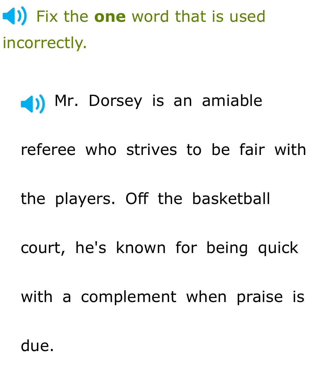 Fix the one word that is used 
incorrectly. 
Mr. Dorsey is an amiable 
referee who strives to be fair with 
the players. Off the basketball 
court, he's known for being quick 
with a complement when praise is 
due.