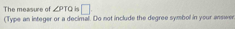 The measure of ∠ PTQ is □. 
(Type an integer or a decimal. Do not include the degree symbol in your answer