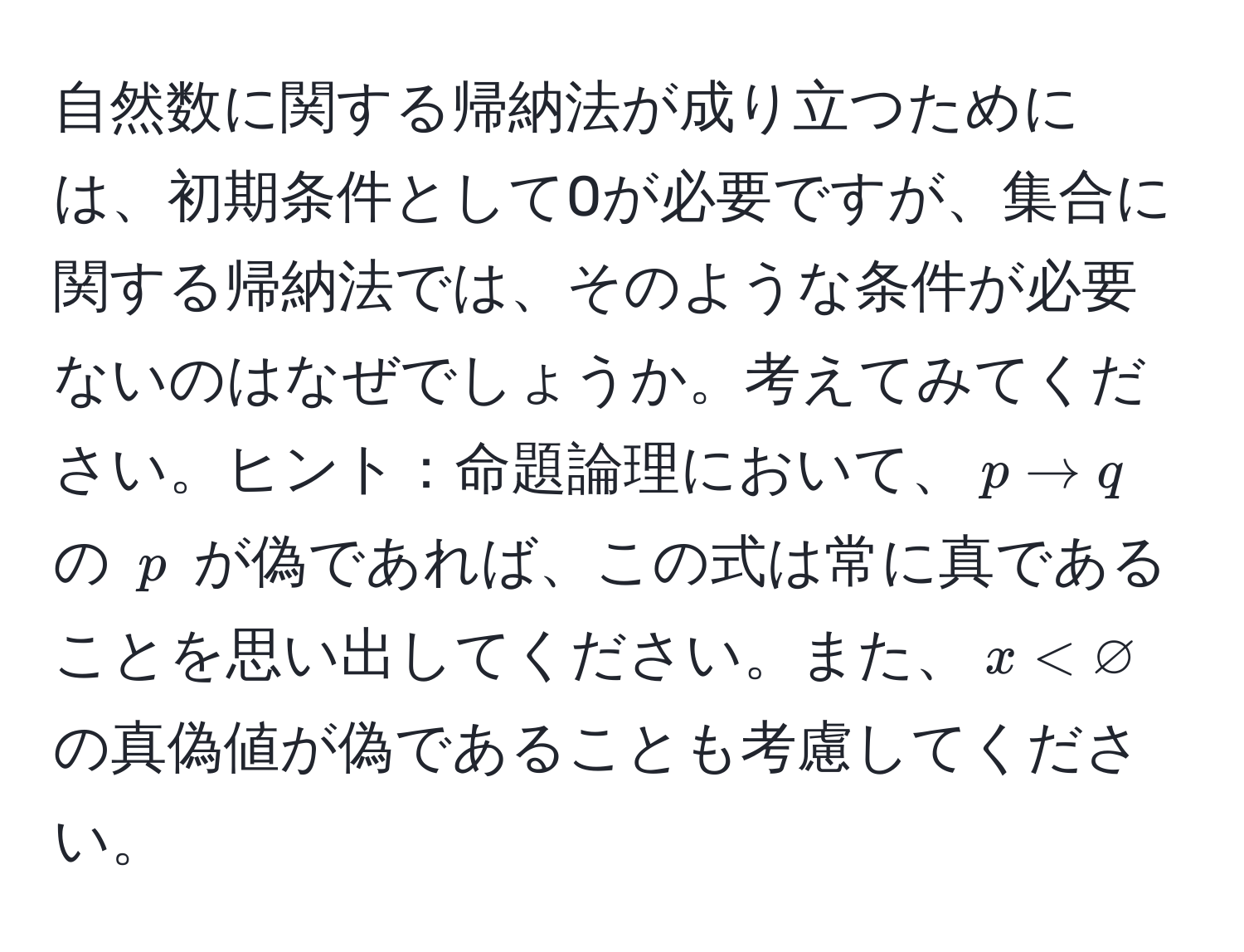 自然数に関する帰納法が成り立つためには、初期条件として0が必要ですが、集合に関する帰納法では、そのような条件が必要ないのはなぜでしょうか。考えてみてください。ヒント：命題論理において、$p arrow q$ の $p$ が偽であれば、この式は常に真であることを思い出してください。また、$x < varnothing$ の真偽値が偽であることも考慮してください。