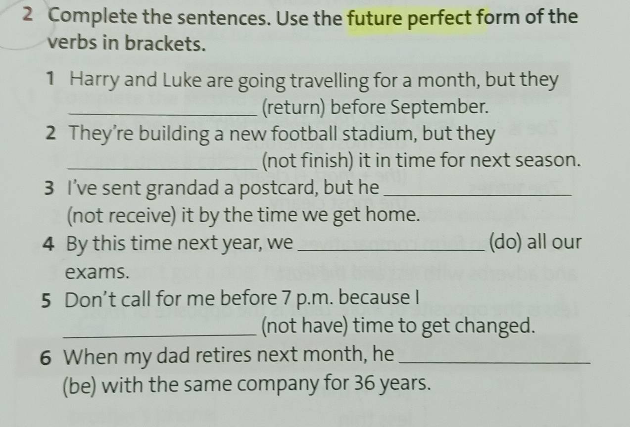 Complete the sentences. Use the future perfect form of the 
verbs in brackets. 
1 Harry and Luke are going travelling for a month, but they 
_(return) before September. 
2 They’re building a new football stadium, but they 
_(not finish) it in time for next season. 
3 I’ve sent grandad a postcard, but he_ 
(not receive) it by the time we get home. 
4 By this time next year, we _(do) all our 
exams. 
5 Don’t call for me before 7 p.m. because I 
_(not have) time to get changed. 
6 When my dad retires next month, he_ 
(be) with the same company for 36 years.