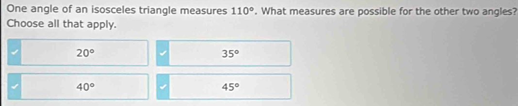 One angle of an isosceles triangle measures 110°. What measures are possible for the other two angles?
Choose all that apply.
20°
35°
40°
45°