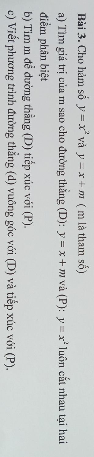 Cho hàm số y=x^2 và y=x+m ( m là tham số) 
a) Tìm giá trị của m sao cho đường thắng (D): y=x+m và (P): y=x^2 luôn cắt nhau tại hai 
điểm phân biệt 
b) Tìm m để đường thẳng (D) tiếp xúc với (P). 
c) Viết phương trình đường thẳng (d) vuông góc với (D) và tiếp xúc với (P).