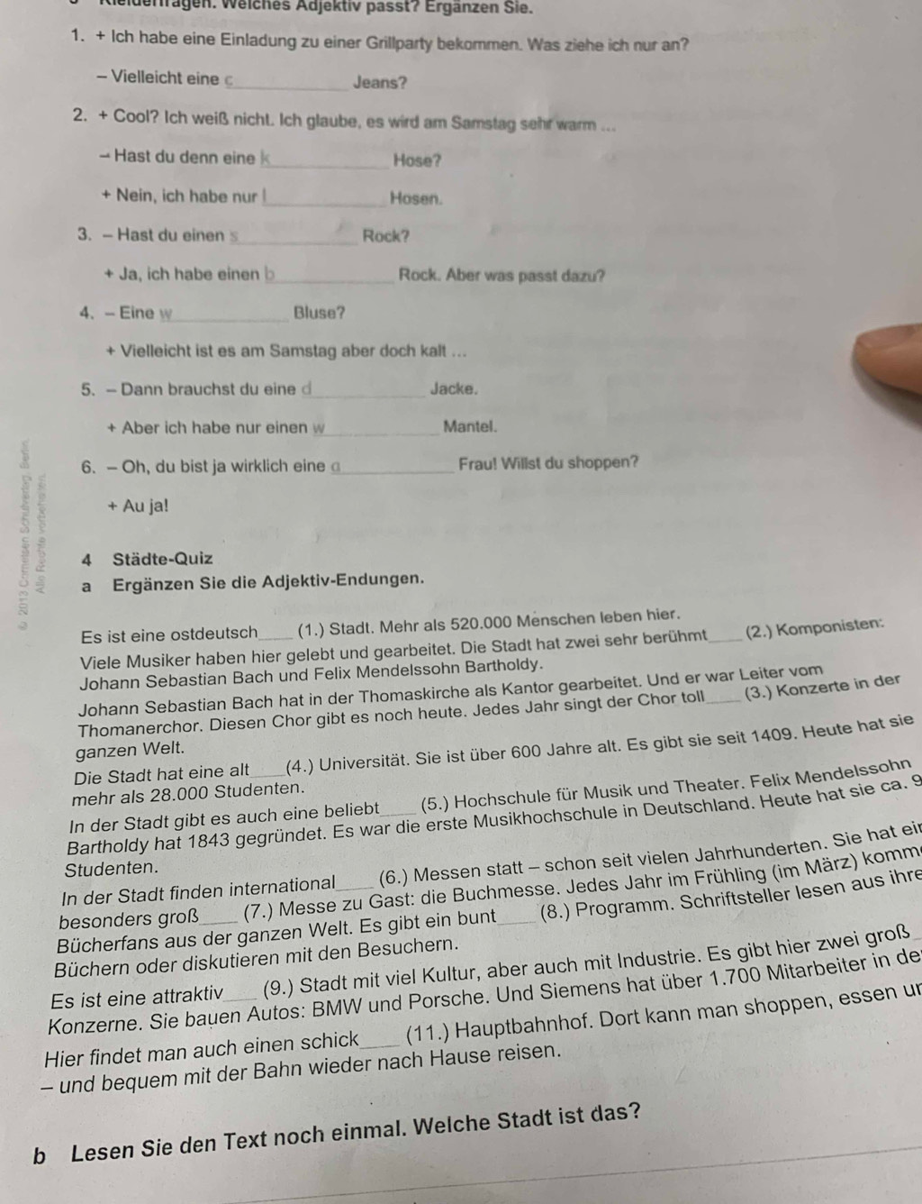 eiderragen. Weiches Adjektiv passt? Ergänzen Sie.
1. + Ich habe eine Einladung zu einer Grillparty bekommen. Was ziehe ich nur an?
- Vielleicht eine _Jeans?
2. + Cool? Ich weiß nicht. Ich glaube, es wird am Samstag sehr warm ...
- Hast du denn eine _Hose?
+ Nein, ich habe nur_ Hosen.
3. - Hast du einen s_ Rock?
+ Ja, ich habe einen b_ Rock. Aber was passt dazu?
4、-Eine w_ Bluse?
+ Vielleicht ist es am Samstag aber doch kalt ...
5. - Dann brauchst du eine _Jacke.
+ Aber ich habe nur einen w_ Mantel.
2
6. - Oh, du bist ja wirklich eine_ Frau! Willst du shoppen?
+ Au ja!
4 Städte-Quiz
a Ergänzen Sie die Adjektiv-Endungen.
Es ist eine ostdeutsch (1.) Stadt. Mehr als 520.000 Menschen leben hier.
Viele Musiker haben hier gelebt und gearbeitet. Die Stadt hat zwei sehr berühmt_ (2.) Komponisten:
Johann Sebastian Bach und Felix Mendelssohn Bartholdy.
Johann Sebastian Bach hat in der Thomaskirche als Kantor gearbeitet. Und er war Leiter vom
Thomanerchor. Diesen Chor gibt es noch heute. Jedes Jahr singt der Chor toll _(3.) Konzerte in der
Die Stadt hat eine alt (4.) Universität. Sie ist über 600 Jahre alt. Es gibt sie seit 1409. Heute hat sie
ganzen Welt.
mehr als 28.000 Studenten.
In der Stadt gibt es auch eine beliebt (5.) Hochschule für Musik und Theater. Felix Mendelssohn
Bartholdy hat 1843 gegründet. Es war die erste Musikhochschule in Deutschland. Heute hat sie ca. 9
In der Stadt finden international (6.) Messen statt - schon seit vielen Jahrhunderten. Sie hat eir
Studenten.
besonders groß (7.) Messe zu Gast: die Buchmesse. Jedes Jahr im Frühling (im März) komm
Bücherfans aus der ganzen Welt. Es gibt ein bunt _(8.) Programm. Schriftsteller lesen aus ihre
Büchern oder diskutieren mit den Besuchern.
Es ist eine attraktiv (9.) Stadt mit viel Kultur, aber auch mit Industrie. Es gibt hier zwei groß
Konzerne. Sie bauen Autos: BMW und Porsche. Und Siemens hat über 1.700 Mitarbeiter in de
Hier findet man auch einen schick_ (11.) Hauptbahnhof. Dort kann man shoppen, essen ur
- und bequem mit der Bahn wieder nach Hause reisen.
b Lesen Sie den Text noch einmal. Welche Stadt ist das?_
_