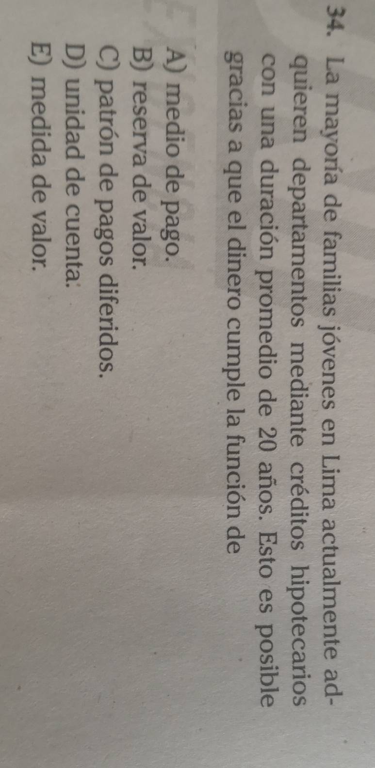 La mayoría de familias jóvenes en Lima actualmente ad-
quieren departamentos mediante créditos hipotecarios
con una duración promedio de 20 años. Esto es posible
gracias a que el dinero cumple la función de
A) medio de pago.
B) reserva de valor.
C) patrón de pagos diferidos.
D) unidad de cuenta:
E) medida de valor.