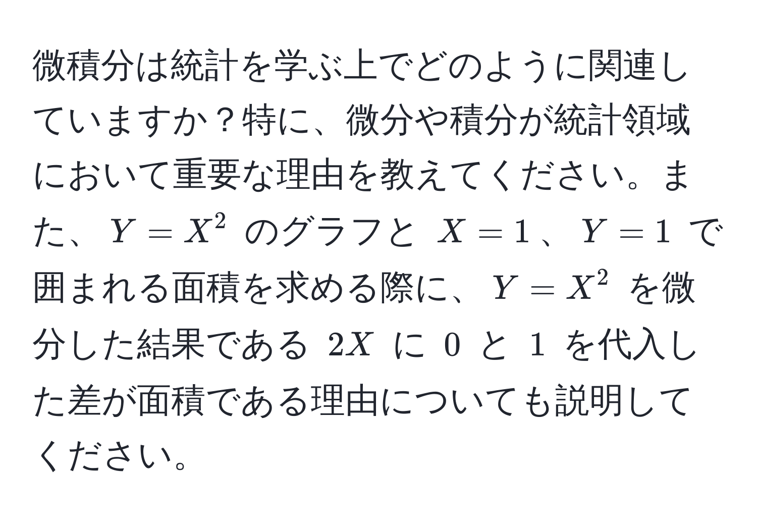 微積分は統計を学ぶ上でどのように関連していますか？特に、微分や積分が統計領域において重要な理由を教えてください。また、$Y = X^2$ のグラフと $X = 1$、$Y = 1$ で囲まれる面積を求める際に、$Y = X^2$ を微分した結果である $2X$ に $0$ と $1$ を代入した差が面積である理由についても説明してください。