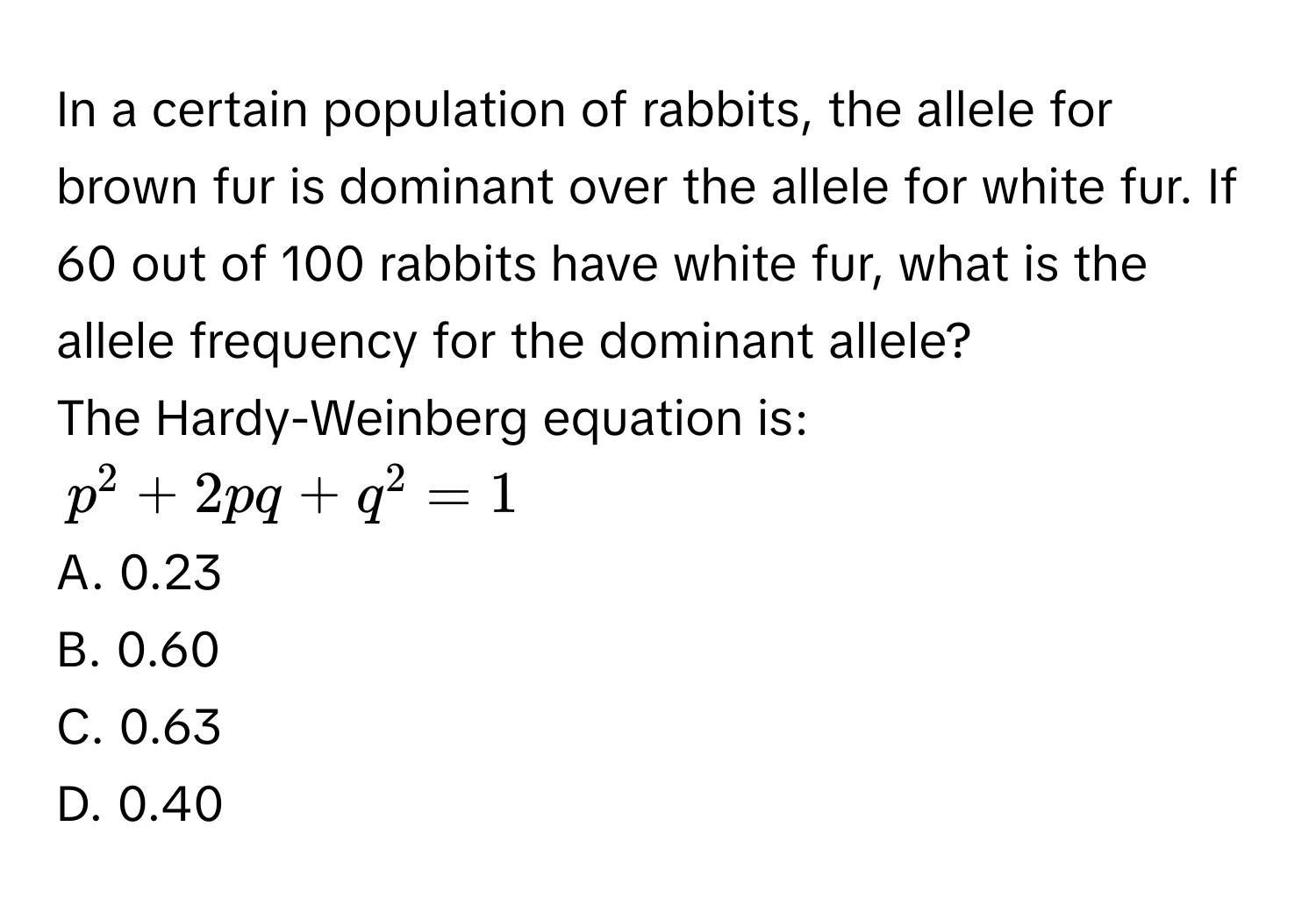 In a certain population of rabbits, the allele for brown fur is dominant over the allele for white fur. If 60 out of 100 rabbits have white fur, what is the allele frequency for the dominant allele? 
The Hardy-Weinberg equation is:
$p^2+2pq+q^2=1$
A. 0.23 
B. 0.60 
C. 0.63 
D. 0.40