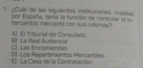 ¿Cuál de las siguientes instituciones, creadas
por España, tenía la función de controlar el in-
tercambio mercantil con sus colonias?
A) El Tribunal del Consulado.
B) La Real Audiencia
C) Las Encomiendas
D) Los Repartimientos Mercantiles.
E) La Casa de la Contratación.