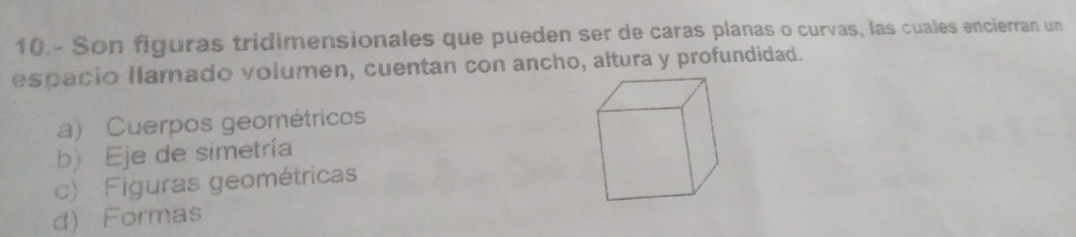 10.- Son figuras tridimensionales que pueden ser de caras planas o curvas, las cuales encierran un
espacio llamado volumen, cuentan con ancho, altura y profundidad.
a) Cuerpos geométricos
b) Eje de simetría
c) Figuras geométricas
d) Formas