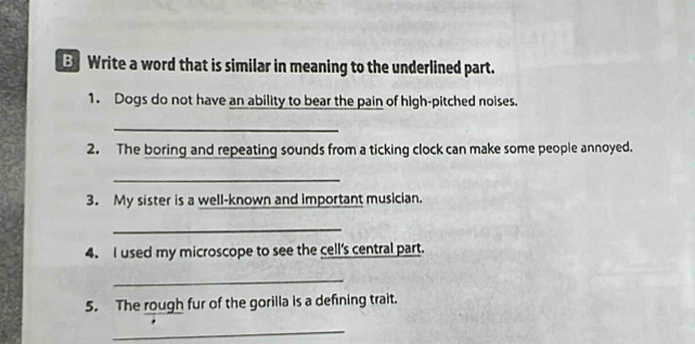 Write a word that is similar in meaning to the underlined part. 
1. Dogs do not have an ability to bear the pain of high-pitched noises. 
_ 
2. The boring and repeating sounds from a ticking clock can make some people annoyed. 
_ 
3. My sister is a well-known and important musician. 
_ 
4. I used my microscope to see the cell's central part. 
_ 
5. The rough fur of the gorilla is a defining trait. 
_