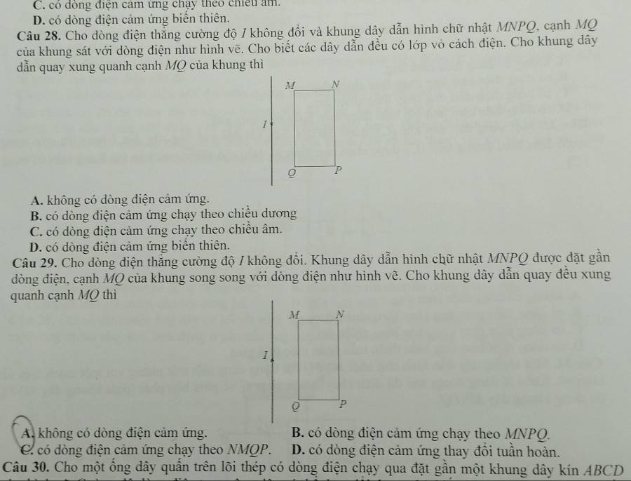 C. có đông điện cảm ứng chạy theo chiếu âm.
D. có dòng điện cảm ứng biển thiên.
Câu 28. Cho dòng điện thắng cường độ / không đổi và khung dây dẫn hình chữ nhật MNPQ, cạnh MQ
của khung sát với dòng điện như hình vẽ. Cho biết các dây dẫn đều có lớp vỏ cách điện. Cho khung dây
dẫn quay xung quanh cạnh MQ của khung thì
A. không có dòng điện cảm ứng.
B. có dòng điện cảm ứng chạy theo chiều dương
C. có dòng điện cảm ứng chạy theo chiều âm.
D. có dòng điện cảm ứng biển thiên.
Câu 29. Cho dòng điện thắng cường độ / không đổi. Khung dây dẫn hình chữ nhật MNPQ được đặt gần
đòng điện, cạnh MQ của khung song song với dòng điện như hình vẽ. Cho khung dây dẫn quay đều xung
quanh cạnh MQ thì
A. không có dòng điện cảm ứng. B. có dòng điện cảm ứng chạy theo MNPQ.
C có dòng điện cảm ứng chạy theo NMQP. D. có đòng điện cảm ứng thay đổi tuần hoàn.
Câu 30. Cho một ống dây quần trên lõi thép có dòng điện chạy qua đặt gần một khung dây kín ABCD