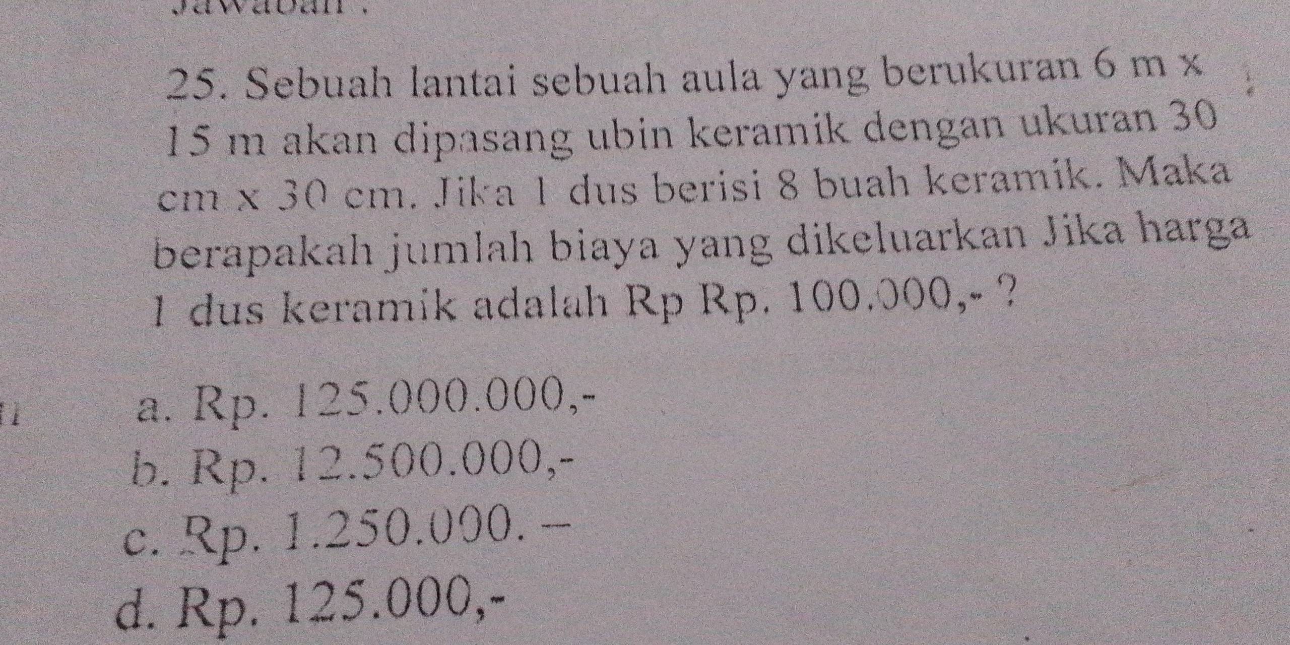 Sebuah lantai sebuah aula yang berukuran 6 m x
15 m akan dipasang ubin keramik dengan ukuran 30
cm x 30 cm. Jika 1 dus berisi 8 buah keramik. Maka
berapakah jumlah biaya yang dikeluarkan Jika harga
1 dus keramik adalah Rp Rp. 100.000,- ?
a. Rp. 125.000.000,-
b. Rp. 12.500.000,-
c. Rp. 1.250.000. -
d. Rp. 125.000,-