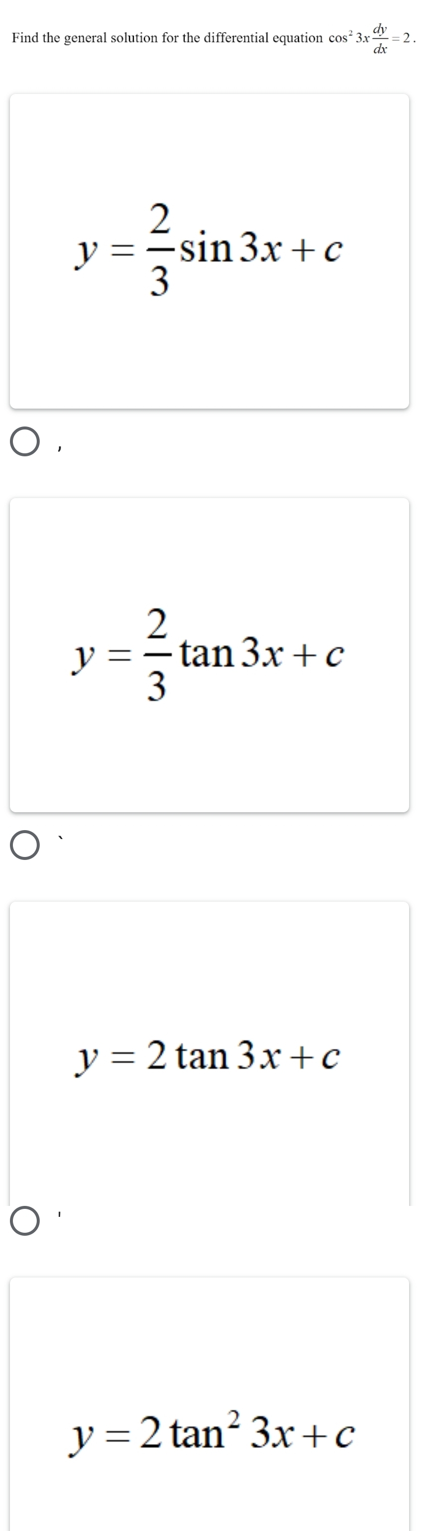 Find the general solution for the differential equation cos^23x dy/dx =2.
y= 2/3 sin 3x+c
y= 2/3 tan 3x+c
y=2tan 3x+c
y=2tan^23x+c