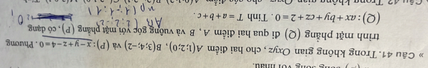 » Câu 41. Trong không gian Oxyz , cho hai điểm A(1;2;0), B(3;4;-2) và (P):_ x-y+z-4=0. Phương 
trình mặt phẳng (Q) đi qua hai điểm A, B và vuông góc yới mặt phẳng (P), có dạng 
(Q): ax+by+cz+2=0. Tính T=a+b+c. 
T u 4 2 Tron g không gi an 
4' °