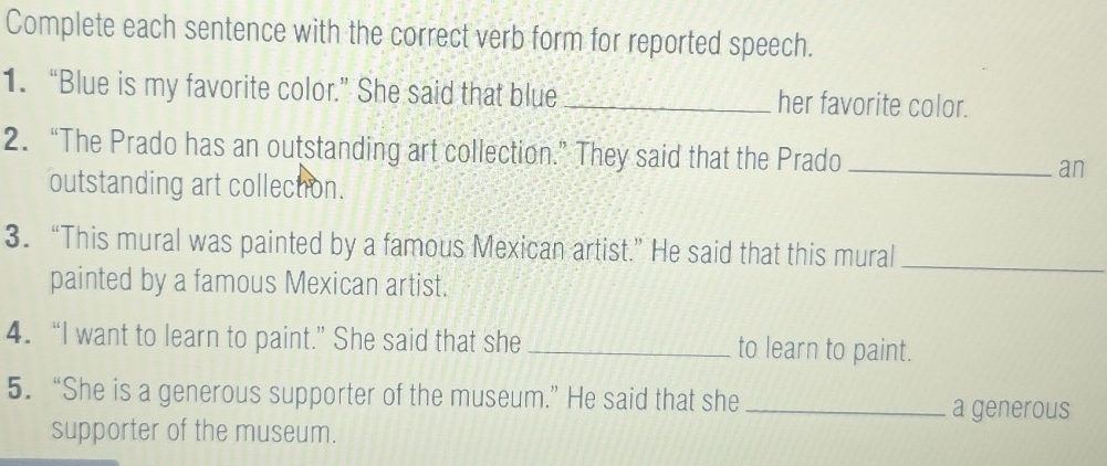 Complete each sentence with the correct verb form for reported speech. 
1. “Blue is my favorite color.” She said that blue _her favorite color. 
2. “The Prado has an outstanding art collection.” They said that the Prado _an 
outstanding art collection. 
3. “This mural was painted by a famous Mexican artist.” He said that this mural_ 
painted by a famous Mexican artist. 
4. “I want to learn to paint.” She said that she _to learn to paint. 
5. “She is a generous supporter of the museum.” He said that she_ 
a generous 
supporter of the museum.