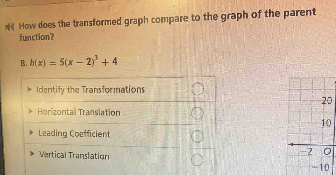 How does the transformed graph compare to the graph of the parent
function?
B. h(x)=5(x-2)^3+4
Identify the Transformations
0
Horizontal Translation
0
Leading Coefficient
Vertical Translation