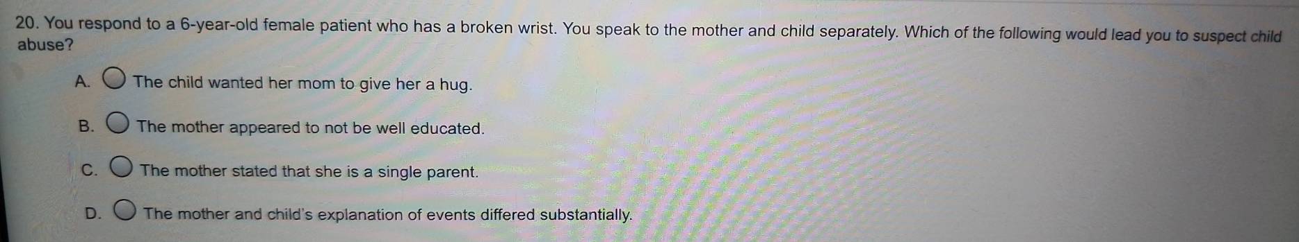 You respond to a 6-year-old female patient who has a broken wrist. You speak to the mother and child separately. Which of the following would lead you to suspect child
abuse?
A. The child wanted her mom to give her a hug.
B. The mother appeared to not be well educated.
C. The mother stated that she is a single parent.
D. The mother and child's explanation of events differed substantially.