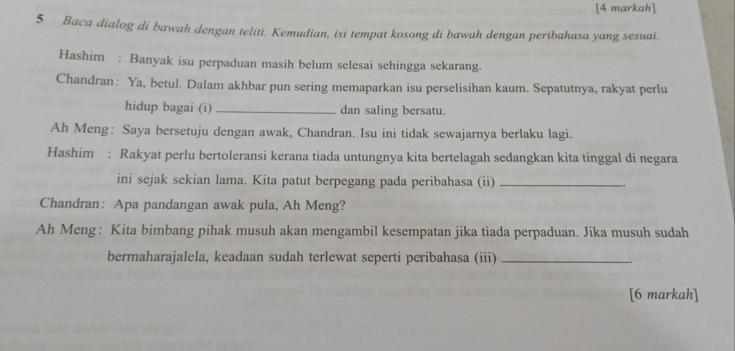 [4 markah] 
5 Baca dialog di bawah dengan teliti. Kemudian, isi tempat kosong di bawah dengan peribahasa yang sesuai. 
Hashim : Banyak isu perpaduan masih belum selesai sehingga sekarang. 
Chandran: Ya, betul. Dalam akhbar pun sering memaparkan isu perselisihan kaum. Sepatutnya, rakyat perlu 
hidup bagai (i) _dan saling bersatu. 
Ah Meng: Saya bersetuju dengan awak, Chandran. Isu ini tidak sewajarnya berlaku lagi. 
Hashim : Rakyat perlu bertoleransi kerana tiada untungnya kita bertelagah sedangkan kita tinggal di negara 
ini sejak sekian lama. Kita patut berpegang pada peribahasa (ii)_ 
Chandran: Apa pandangan awak pula, Ah Meng? 
Ah Meng: Kita bimbang pihak musuh akan mengambil kesempatan jika tiada perpaduan. Jika musuh sudah 
bermaharajalela, keadaan sudah terlewat seperti peribahasa (iii)_ 
[6 markah]