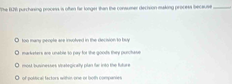 The B2B purchasing process is often far longer than the consumer decision-making process because _.
too many people are involved in the decision to buy
marketers are unable to pay for the goods they purchase
most businesses strategically plan far into the future
of political factors within one or both companies