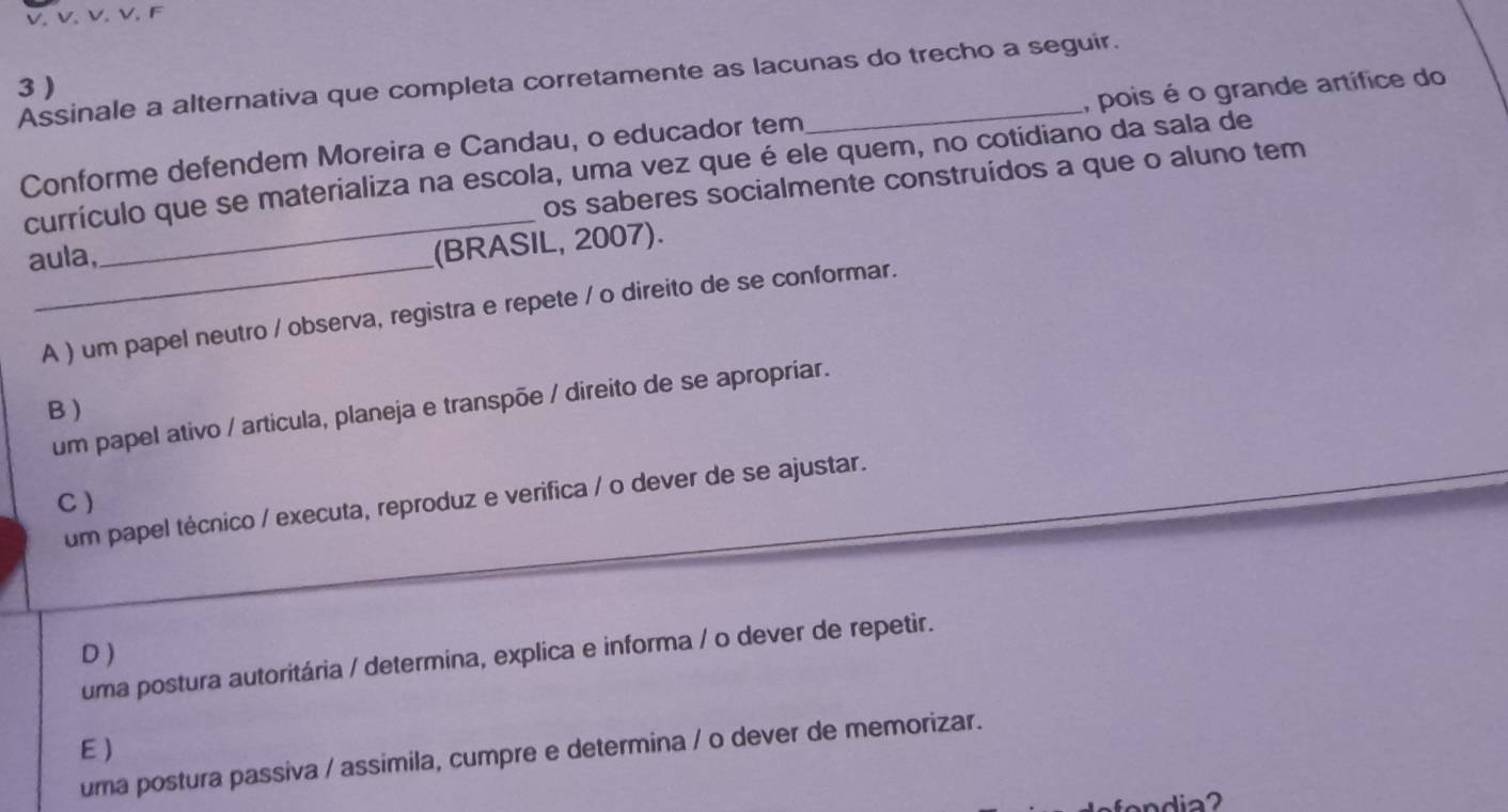 Assinale a alternativa que completa corretamente as lacunas do trecho a seguir.
3 )
Conforme defendem Moreira e Candau, o educador tem , pois é o grande artífice do
_
currículo que se materializa na escola, uma vez que é ele quem, no cotidiano da sala de
os saberes socialmente construídos a que o aluno tem
aula,
(BRASIL, 2007).
A ) um papel neutro / observa, registra e repete / o direito de se conformar.
B
um papel ativo / articula, planeja e transpõe / direito de se apropriar.
C)
um papel técnico / executa, reproduz e verifica / o dever de se ajustar.
D)
uma postura autoritária / determina, explica e informa / o dever de repetir.
E )
uma postura passiva / assimila, cumpre e determina / o dever de memorizar.
fondia?