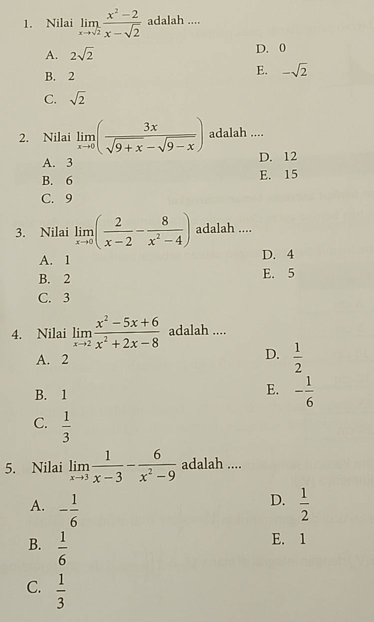 Nilai limlimits _xto sqrt(2) (x^2-2)/x-sqrt(2)  adalah ....
A. 2sqrt(2)
D. 0
B. 2
E. -sqrt(2)
C. sqrt(2)
2. Nilai limlimits _xto 0( 3x/sqrt(9+x)-sqrt(9-x) ) adalah ....
A. 3 D. 12
B. 6 E. 15
C. 9
3. Nilai limlimits _xto 0( 2/x-2 - 8/x^2-4 ) adalah ....
A. 1 D. 4
B. 2
E. 5
C. 3
4. Nilai limlimits _xto 2 (x^2-5x+6)/x^2+2x-8  adalah ....
A. 2
D.  1/2 
B. 1
E. - 1/6 
C.  1/3 
5. Nilai limlimits _xto 3 1/x-3 - 6/x^2-9  adalah ....
D.
A. - 1/6   1/2 
B.  1/6 
E. 1
C.  1/3 