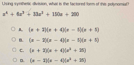 Using synthetic division, what is the factored form of this polynomial?
x^4+6x^3+33x^2+150x+200
A. (x+2)(x+4)(x-5)(x+5)
B. (x-2)(x-4)(x-5)(x+5)
C. (x+2)(x+4)(x^2+25)
D. (x-2)(x-4)(x^2+25)