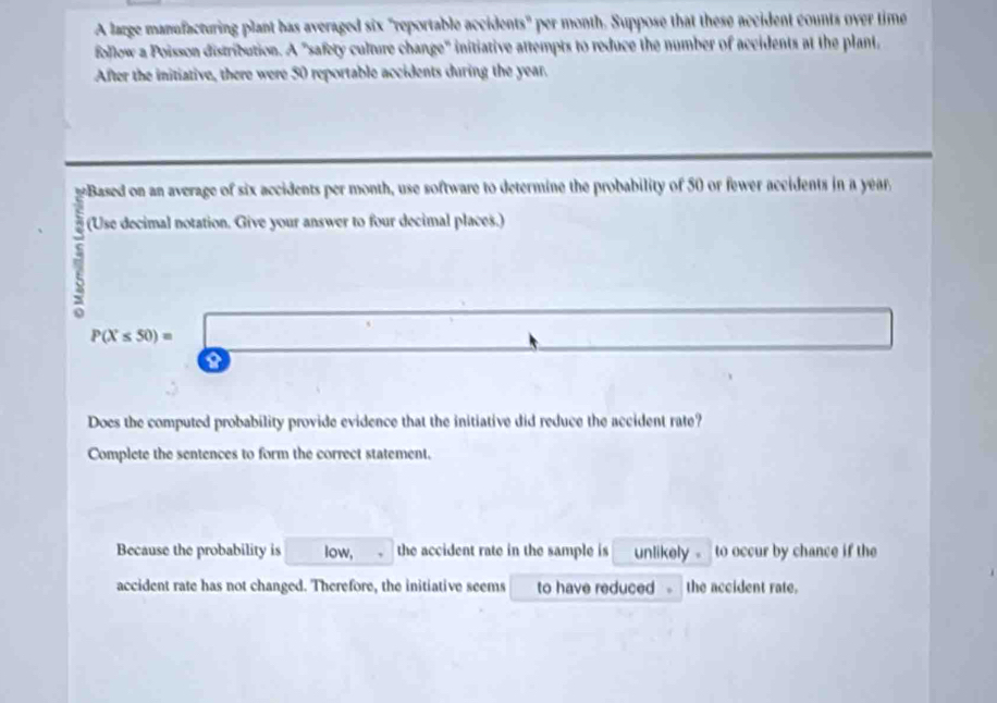 A large manufacturing plant has averaged six "reportable accidents" per month. Suppose that these accident counts over time 
follow a Poisson distribution. A "safety culture change" initiative attempts to reduce the number of accidents at the plant, 
After the initiative, there were 50 reportable accidents during the year. 
Based on an average of six accidents per month, use software to determine the probability of 50 or fewer accidents in a year
(Use decimal notation. Give your answer to four decimal places.) 
7 
Does the computed probability provide evidence that the initiative did reduce the accident rate? 
Complete the sentences to form the correct statement. 
Because the probability is low, the accident rate in the sample is unlikely - to occur by chance if the 
accident rate has not changed. Therefore, the initiative seems to have reduced the accident rate.