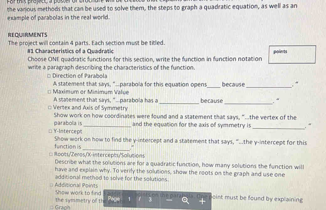 For this project, a poster of brochure 
the various methods that can be used to solve them, the steps to graph a quadratic equation, as well as an 
example of parabolas in the real world. 
REQUIRMENTS 
The project will contain 4 parts. Each section must be titled. 
#1 Characteristics of a Quadratic points 
Choose ONE quadratic functions for this section, write the function in function notation 
write a paragraph describing the characteristics of the function. 
Direction of Parabola 
A statement that says, “…parabola for this equation opens_ because_ . “ 
* Maximum or Minimum Value 
A statement that says, “...parabola has a _because_ “ 
Vertex and Axis of Symmetry 
Show work on how coordinates were found and a statement that says, “…the vertex of the 
parabola is_ and the equation for the axis of symmetry is _. “ 
Y-Intercept 
Show work on how to find the y-intercept and a statement that says, “…the y-intercept for this 
function is _" 
Roots/Zeros/X-intercepts/Solutions 
Describe what the solutions are for a quadratic function, how many solutions the function will 
have and explain why. To verify the solutions, show the roots on the graph and use one 
additional method to solve for the solutions. 
Additional Points 
Show work to find additi ogints on the parabola. One point must be found by explaining 
the symmetry of the Page 1 3 
Graph