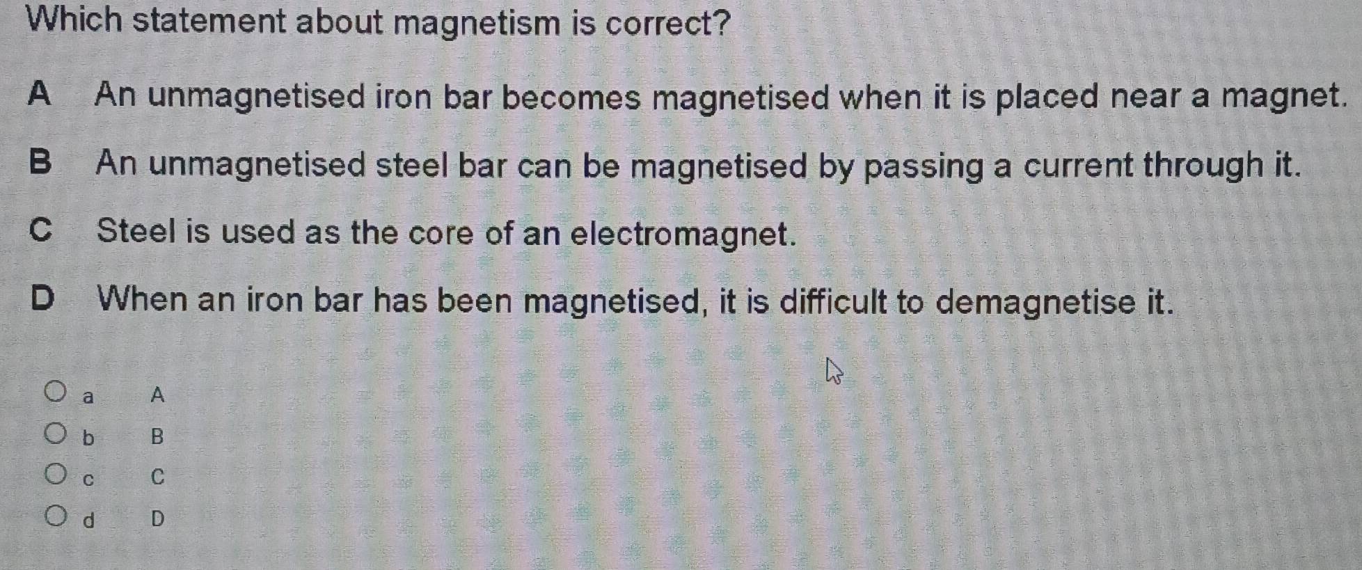 Which statement about magnetism is correct?
A An unmagnetised iron bar becomes magnetised when it is placed near a magnet.
B An unmagnetised steel bar can be magnetised by passing a current through it.
C Steel is used as the core of an electromagnet.
D When an iron bar has been magnetised, it is difficult to demagnetise it.
a A
b B
C C
d D