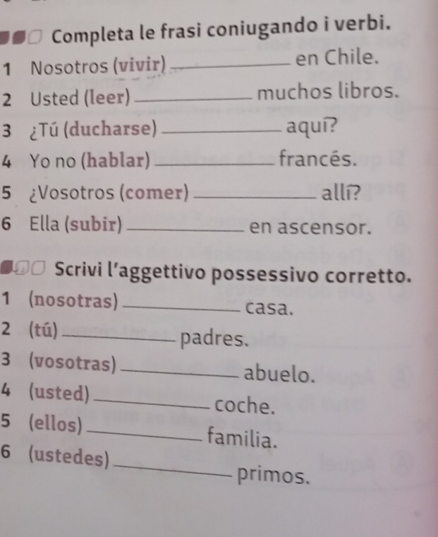 Completa le frasi coniugando i verbi. 
1 Nosotros (vivir) _en Chile. 
2 Usted (leer) _muchos libros. 
3 ¿Tú (ducharse) _aquí? 
4 Yo no (hablar) _francés. 
5 ¿Vosotros (comer) _allí? 
6 Ella (subir) _en ascensor. 
€□ Scrivi l’aggettivo possessivo corretto. 
1 (nosotras) _casa. 
2 (tú)_ padres. 
3 (vosotras) _abuelo. 
4 (usted) _coche. 
5 (ellos) _familia. 
6 (ustedes) 
_ 
primos.