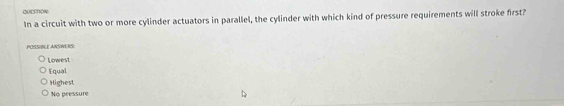 In a circuit with two or more cylinder actuators in parallel, the cylinder with which kind of pressure requirements will stroke first?
POSSIBLE ANSWERS:
Lowest
Equal
Highest
No pressure