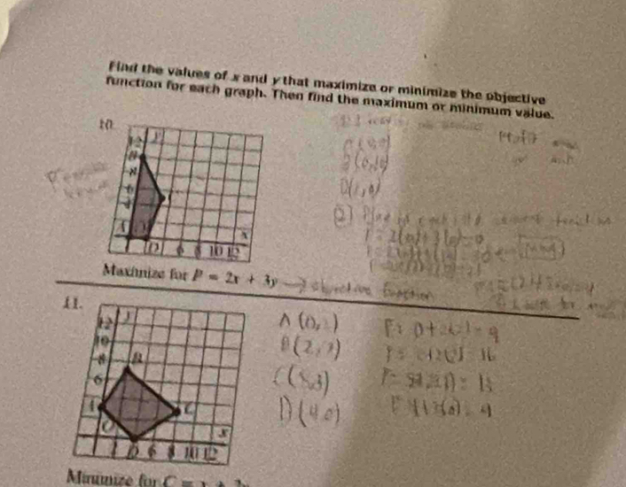 Find the values of x and y that maximize or minimize the objective 
function for each graph. Then find the maximum or minimum value. 
t0 
a 
×
6
` 
to 6 10 12
Maxínize for P=2x+3y
Minúmize für C=x+3