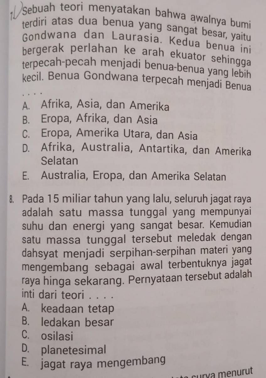 Sebuah teori menyatakan bahwa awalnya bumi
terdiri atas dua benua yang sangat besar, yaitu
Gondwana dan Laurasia. Kedua benua ini
bergerak perlahan ke arah ekuator sehingga 
terpecah-pecah menjadi benua-benua yang lebih
kecil. Benua Gondwana terpecah menjadi Benua
A. Afrika, Asia, dan Amerika
B. Eropa, Afrika, dan Asia
C. Eropa, Amerika Utara, dan Asia
D. Afrika, Australia, Antartika, dan Amerika
Selatan
E. Australia, Eropa, dan Amerika Selatan
8. Pada 15 miliar tahun yang lalu, seluruh jagat raya
adalah satu massa tunggal yang mempunyai
suhu dan energi yang sangat besar. Kemudian
satu massa tunggal tersebut meledak dengan
dahsyat menjadi serpihan-serpihan materi yang
mengembang sebagai awal terbentuknya jagat
raya hinga sekarang. Pernyataan tersebut adalah
inti dari teori . . . .
A. keadaan tetap
B. ledakan besar
C. osilasi
D. planetesimal
E. jagat raya mengembang
curía menurut