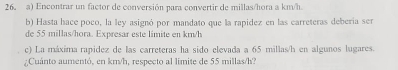 Encontrar un factor de conversión para convertir de millas/hora a km/h
b) Hasta hace poco, la ley asignó por mandato que la rapidez en las carreteras debería ser 
de 55 millas/hora. Expresar este limite en km/h
c) La máxima rapidez de las carreteras ha sido elevada a 65 millas/h en algunos lugares. 
;Cuánto aumentó, en km/h, respecto al limite de 55 millas/h3