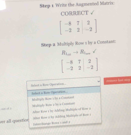 Write the Augmented Matrix:
CORRECT √
beginbmatrix -8&7&|2 -2&2|&-2endbmatrix
Step 2 Multiply Row 1 by a Constant:
R_1_oldto R_1_new
beginbmatrix -8&7&|2 -2&2|&-2endbmatrix
Select a Row Operation... remove last step
Select a Row Operation...
Multiply Row 1 by a Constant
out of 2 Multiply Row 2 by a Constant
Alter Row 1 by Adding Multiple of Row 2
ver all questior Alter Row 2 by Adding Multiple of Row 1
Interchange Rows 1 and 2